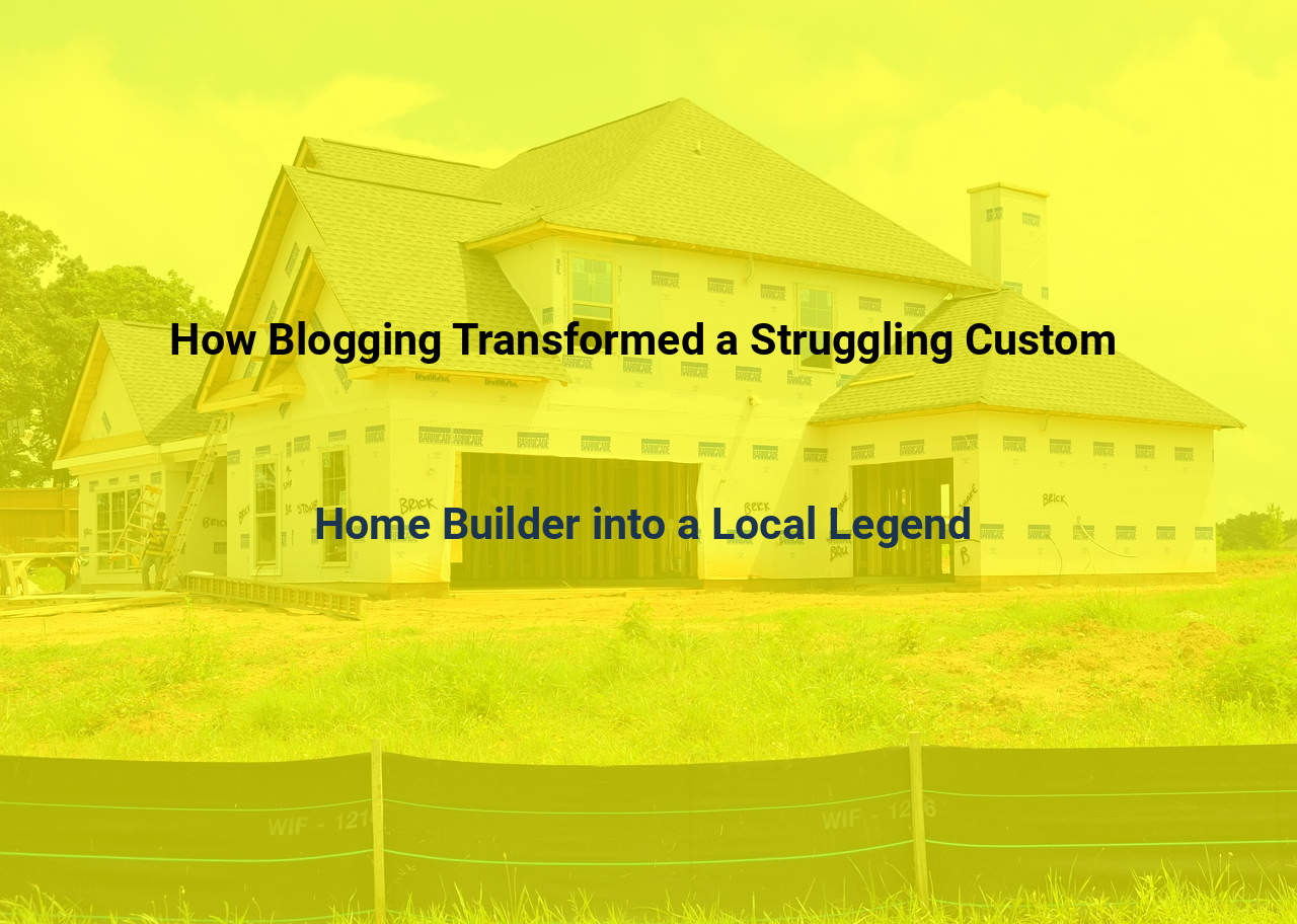 How Blogging Transformed a Struggling Custom Home Builder into a Local Legend