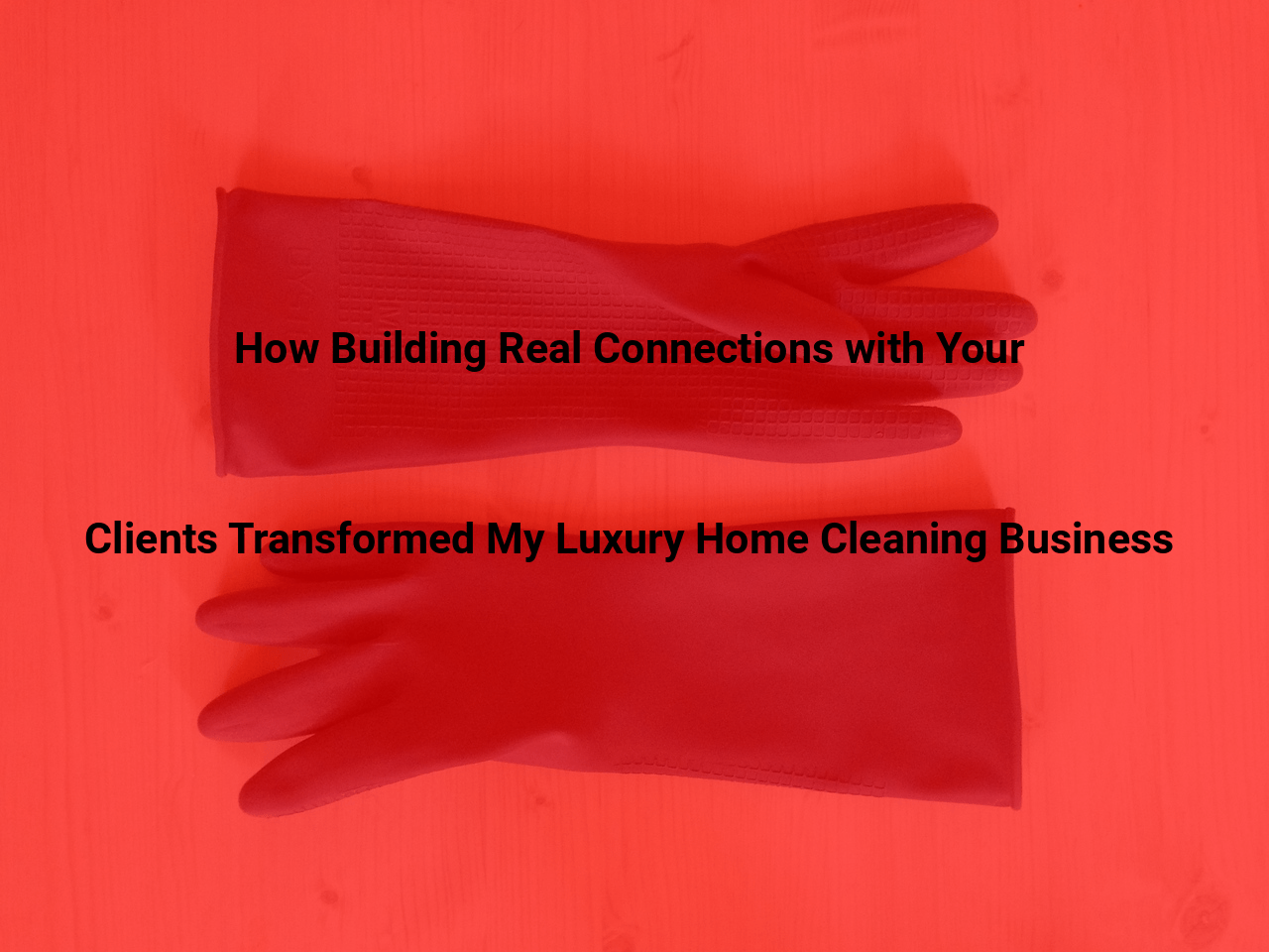 How Building Real Connections with Your Clients Transformed My Luxury Home Cleaning Business