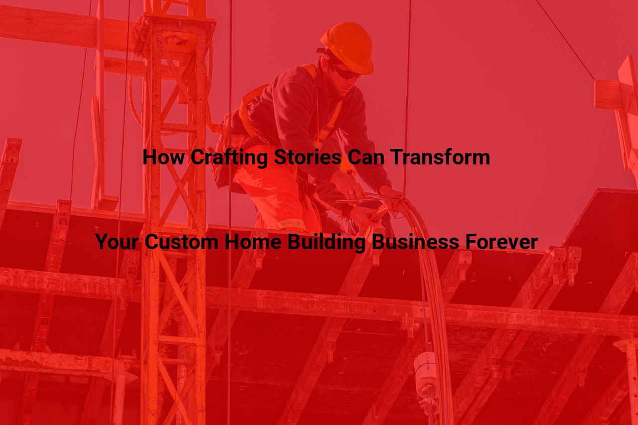 How Crafting Stories Can Transform Your Custom Home Building Business Forever