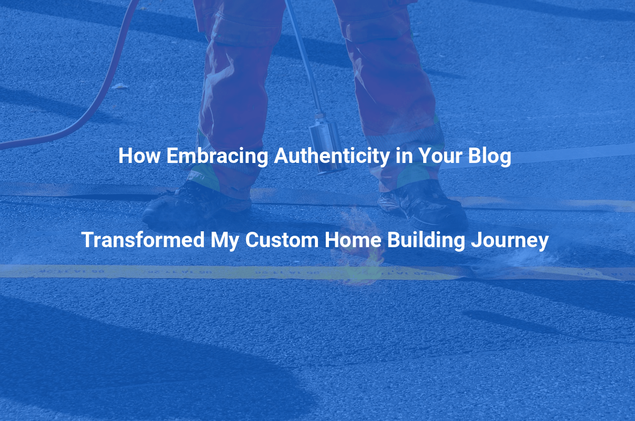 How Embracing Authenticity in Your Blog Transformed My Custom Home Building Journey