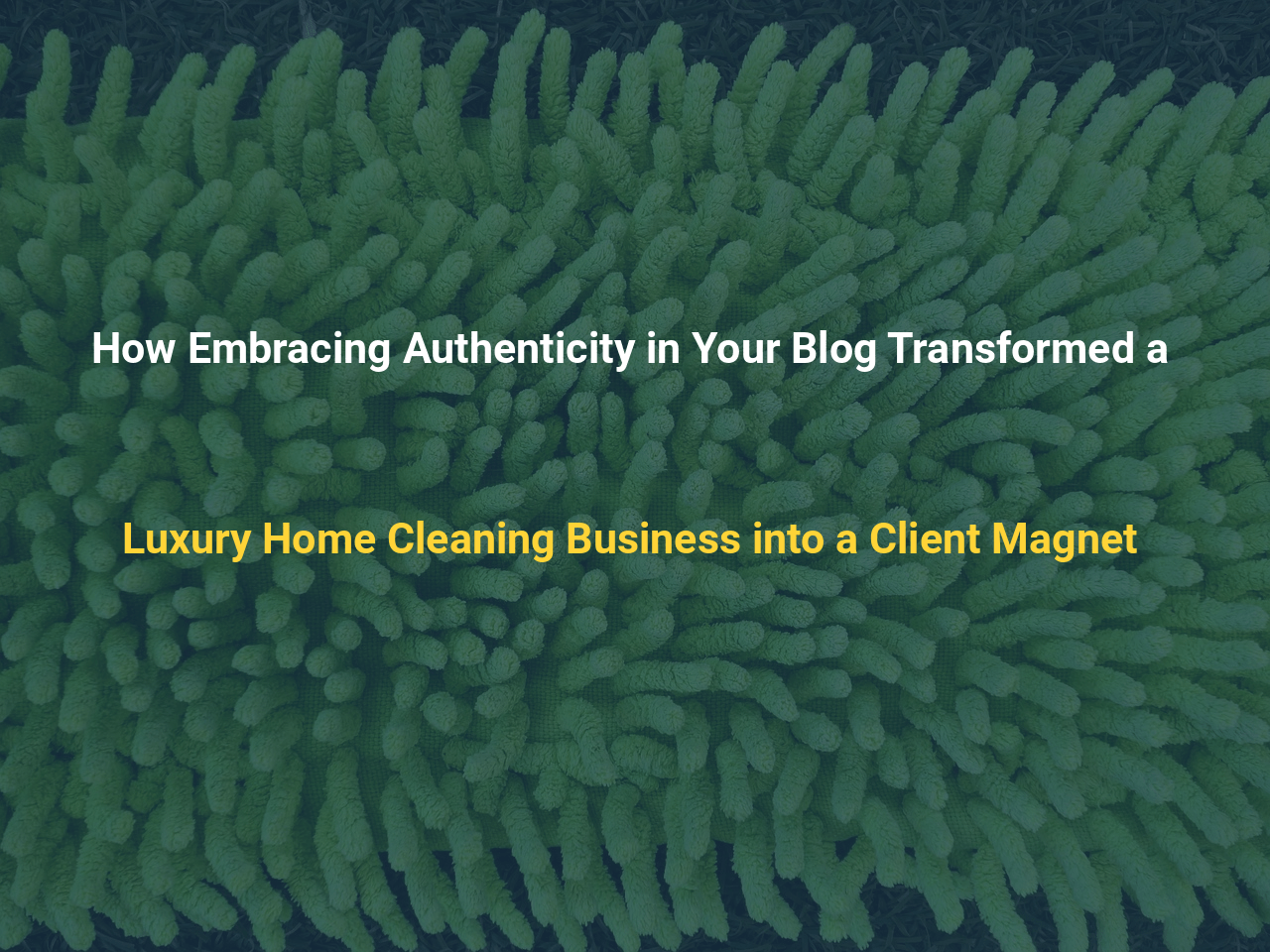 How Embracing Authenticity in Your Blog Transformed a Luxury Home Cleaning Business into a Client Magnet