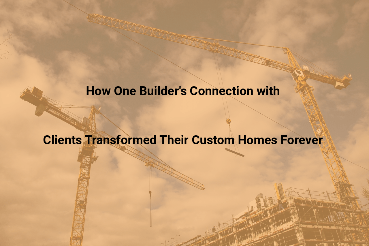 How One Builder’s Connection with Clients Transformed Their Custom Homes Forever