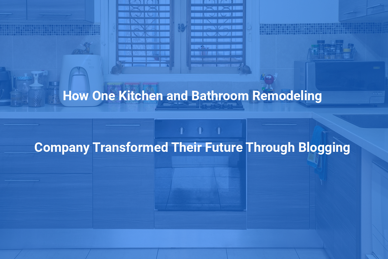 How One Kitchen and Bathroom Remodeling Company Transformed Their Future Through Blogging