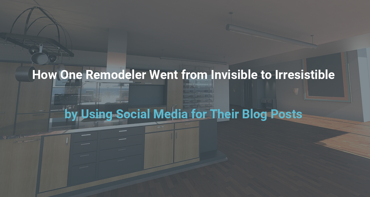 How One Remodeler Went from Invisible to Irresistible by Using Social Media for Their Blog Posts