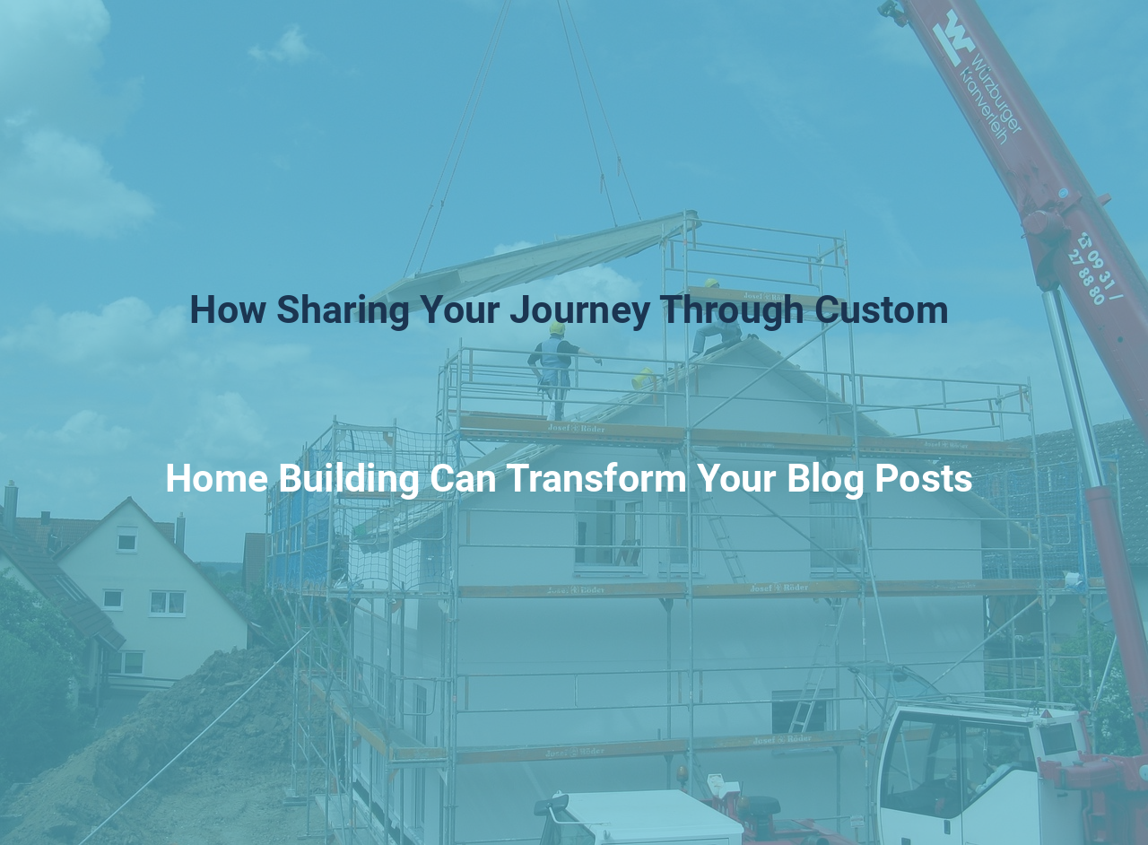 How Sharing Your Journey Through Custom Home Building Can Transform Your Blog Posts