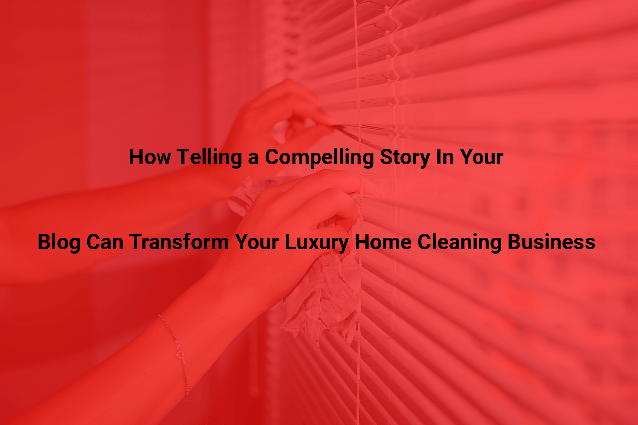 How Telling a Compelling Story In Your Blog Can Transform Your Luxury Home Cleaning Business