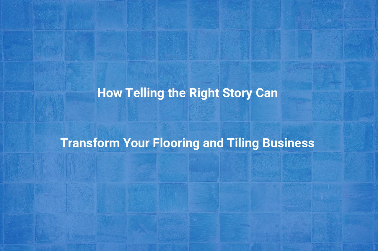 How Telling the Right Story Can Transform Your Flooring and Tiling Business