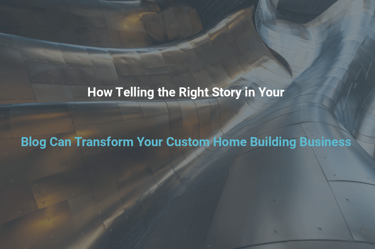 How Telling the Right Story in Your Blog Can Transform Your Custom Home Building Business