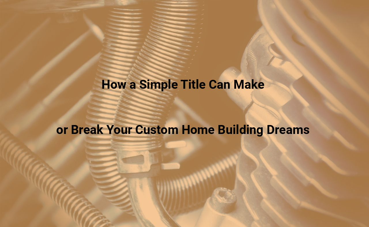 How a Simple Title Can Make or Break Your Custom Home Building Dreams