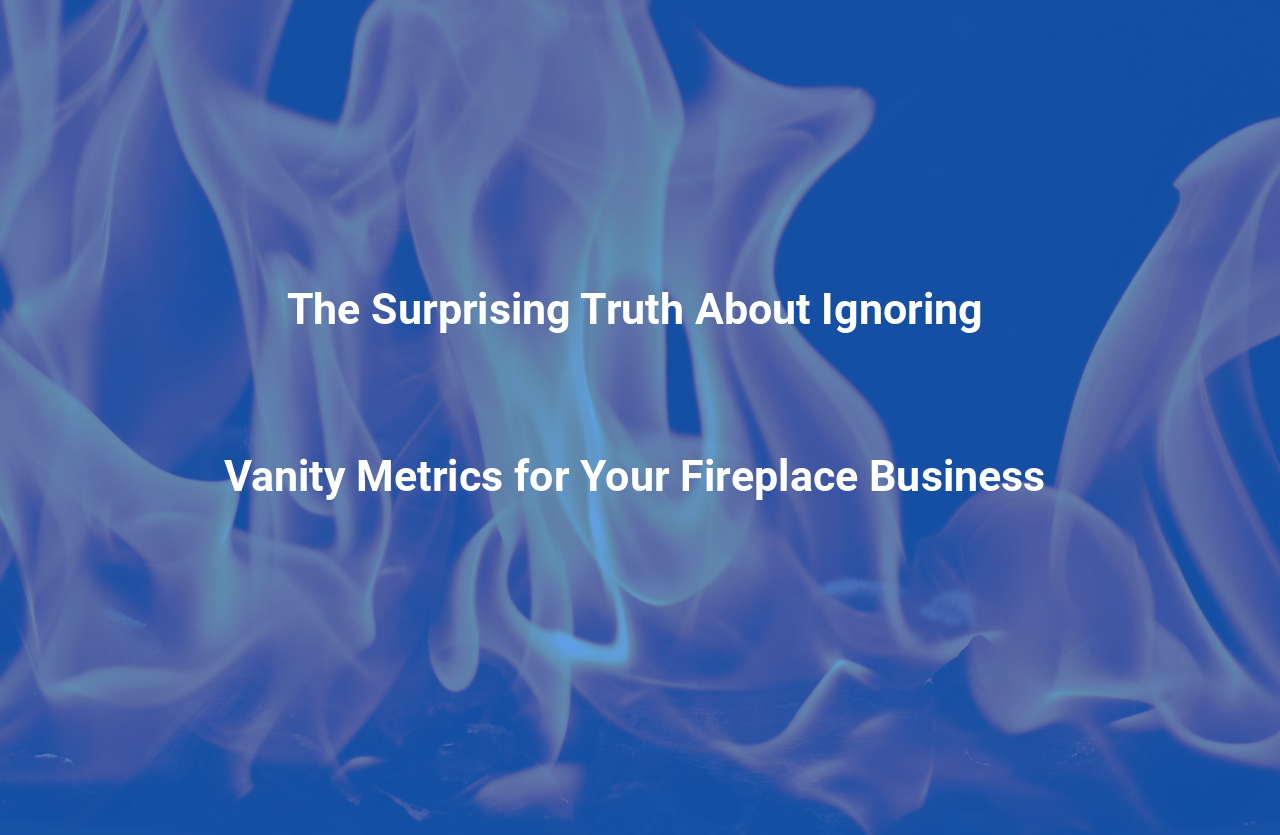 The Surprising Truth About Ignoring Vanity Metrics for Your Fireplace Business