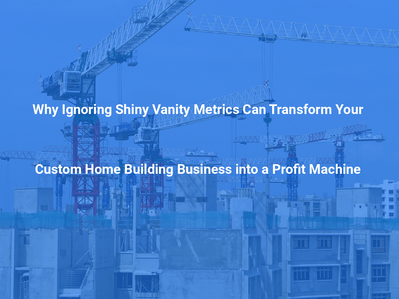 Why Ignoring Shiny Vanity Metrics Can Transform Your Custom Home Building Business into a Profit Machine