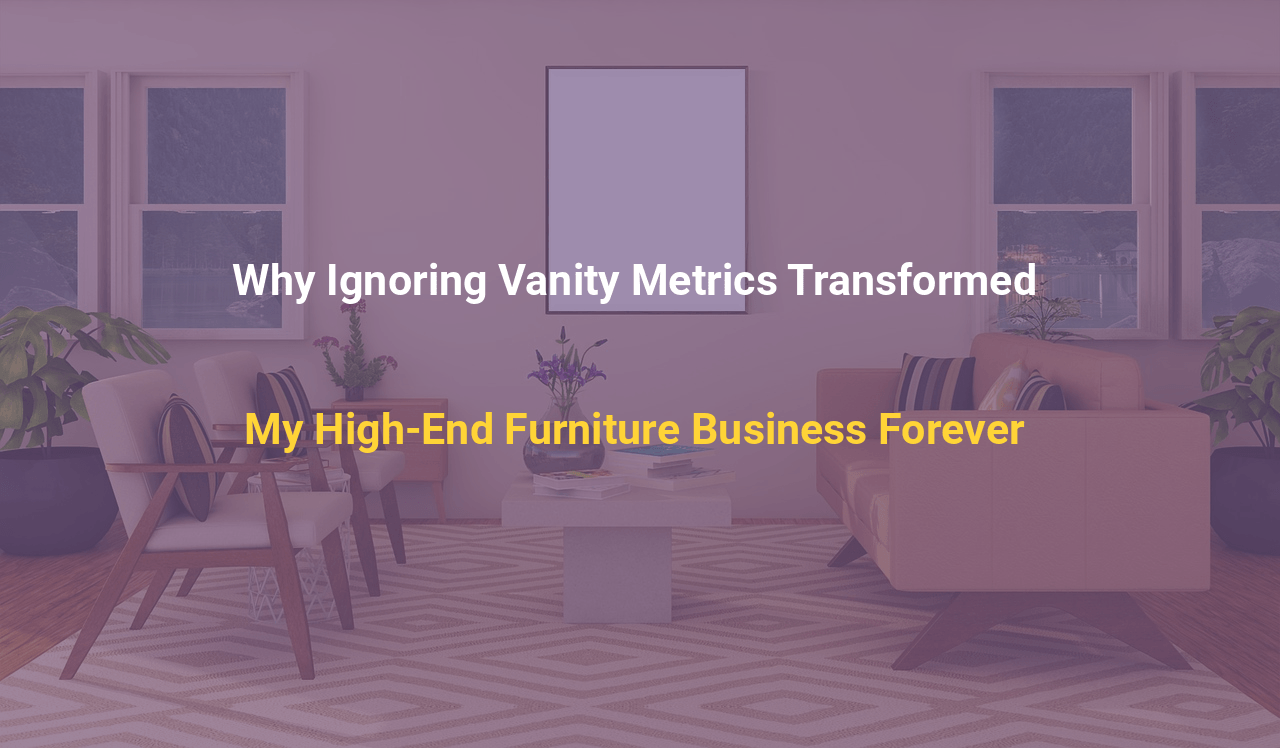 Why Ignoring Vanity Metrics Transformed My High-End Furniture Business Forever