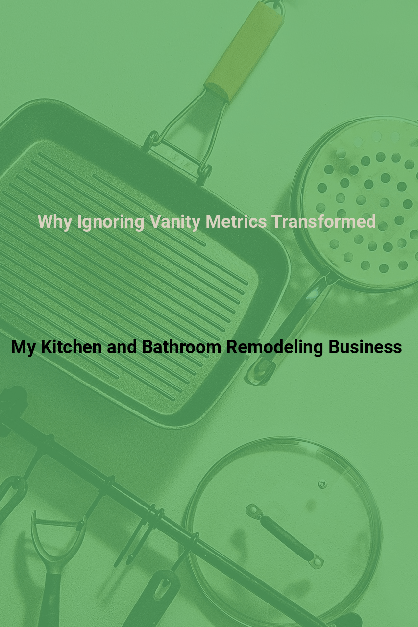 Why Ignoring Vanity Metrics Transformed My Kitchen and Bathroom Remodeling Business